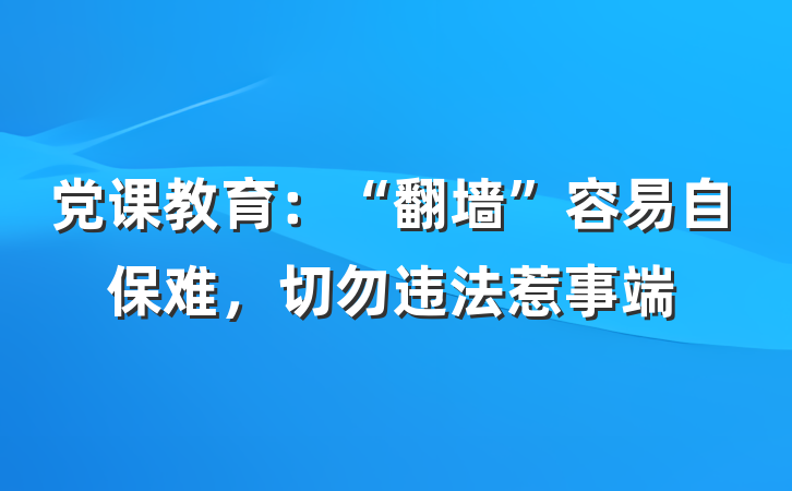 党课教育：“翻墙”容易自保难，切勿违法惹事端