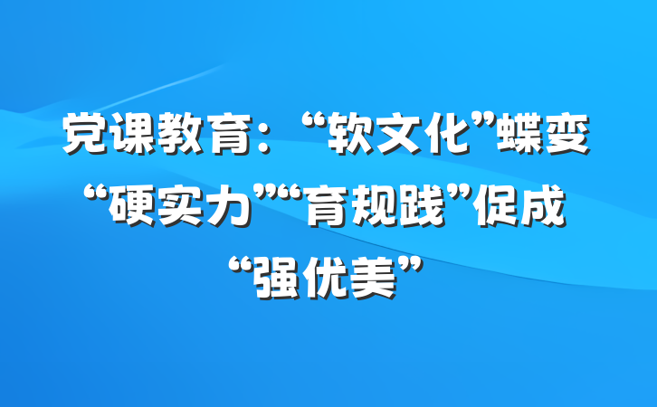 党课教育：“软文化”蝶变“硬实力”“育规践”促成“强优美”