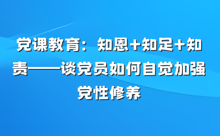 党课教育：知恩 知足 知责——谈党员如何自觉加强党性修养