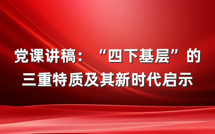 党课讲稿：“四下基层”的三重特质及其新时代启示