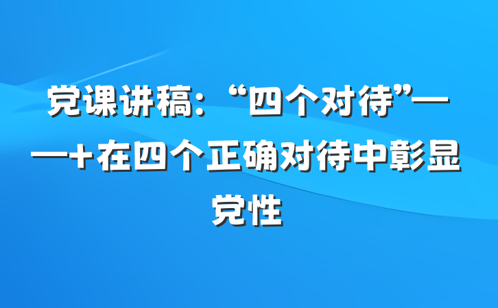 党课讲稿：“四个对待”—— 在四个正确对待中彰显党性