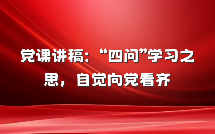 党课讲稿：“四问”学习之思，自觉向党看齐