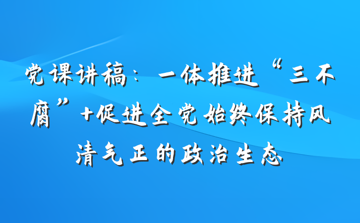 党课讲稿：一体推进“三不腐” 促进全党始终保持风清气正的政治生态