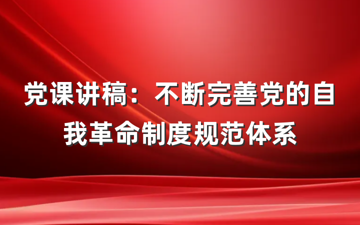 党课讲稿：不断完善党的自我革命制度规范体系