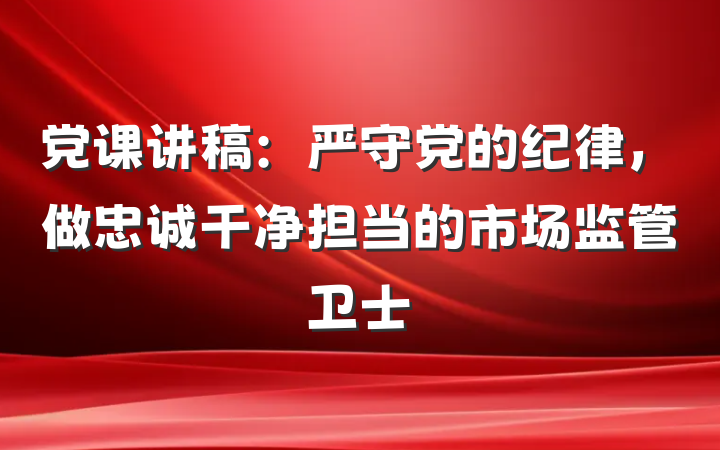 党课讲稿：严守党的纪律，做忠诚干净担当的市场监管卫士