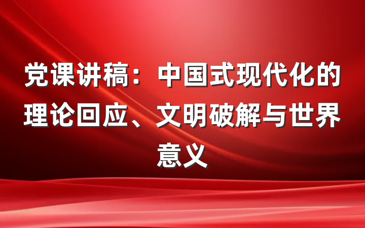 党课讲稿：中国式现代化的理论回应、文明破解与世界意义