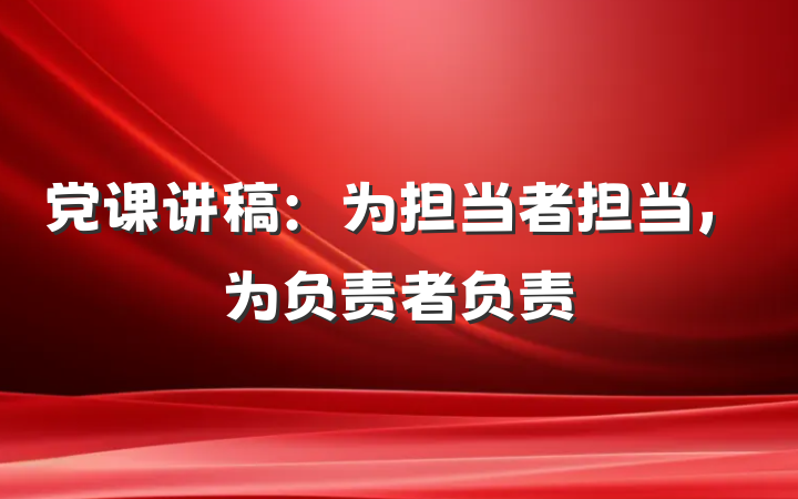 党课讲稿：为担当者担当，为负责者负责