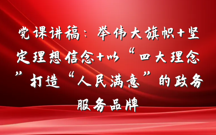 党课讲稿：举伟大旗帜 坚定理想信念 以“四大理念”打造“人民满意”的政务服务品牌