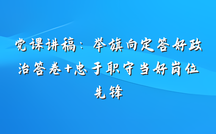 党课讲稿：举旗向定答好政治答卷 忠于职守当好岗位先锋