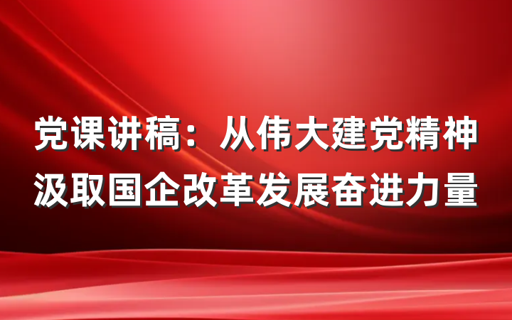 党课讲稿：从伟大建党精神汲取国企改革发展奋进力量