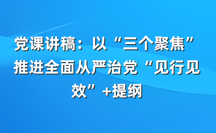 党课讲稿：以“三个聚焦”推进全面从严治党“见行见效” 提纲