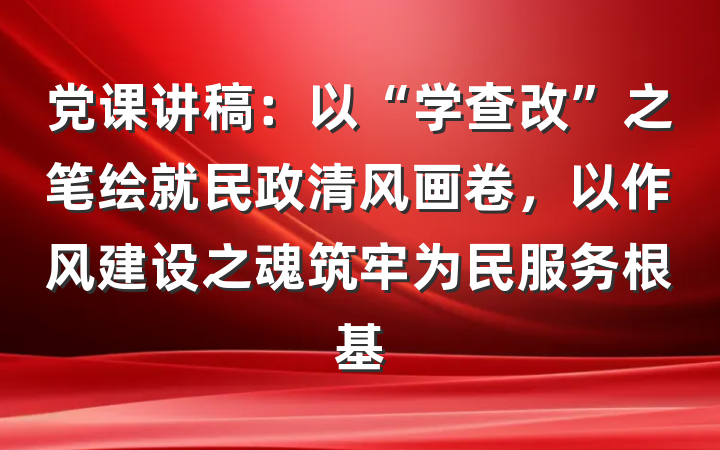 党课讲稿：以“学查改”之笔绘就民政清风画卷，以作风建设之魂筑牢为民服务根基