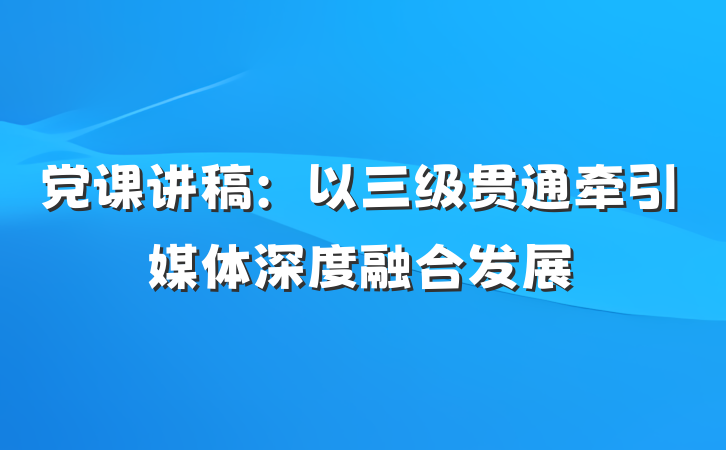 党课讲稿：以三级贯通牵引媒体深度融合发展