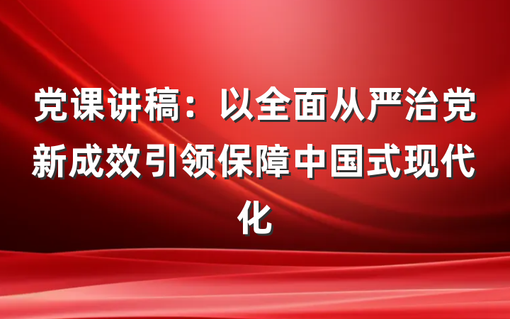 党课讲稿：以全面从严治党新成效引领保障中国式现代化