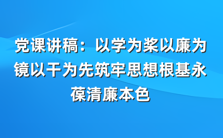 党课讲稿:以学为桨以廉为镜以干为先筑牢思想根基永葆清廉本色