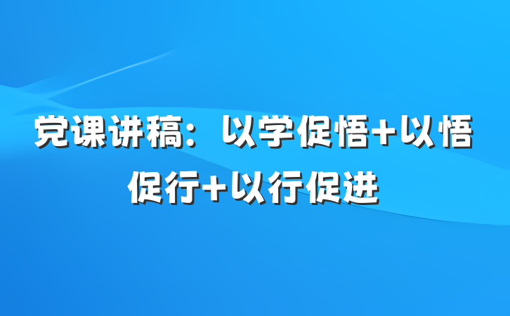 党课讲稿：以学促悟 以悟促行 以行促进