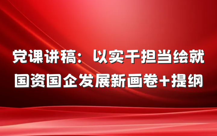 党课讲稿：以实干担当绘就国资国企发展新画卷 提纲