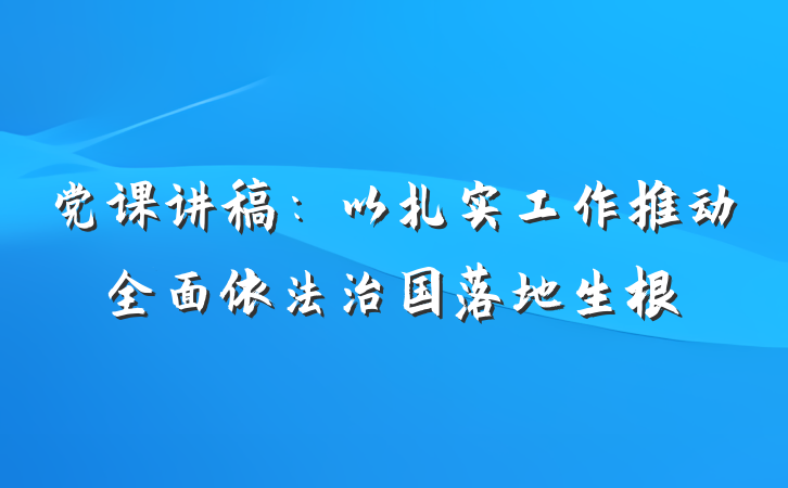 党课讲稿：以扎实工作推动全面依法治国落地生根