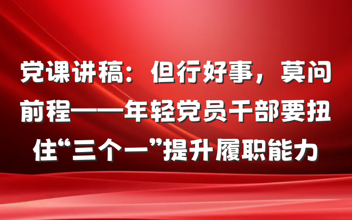 党课讲稿：但行好事，莫问前程——年轻党员干部要扭住“三个一”提升履职能力