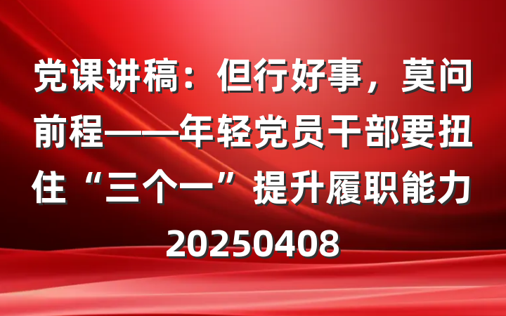 党课讲稿：但行好事，莫问前程——年轻党员干部要扭住“三个一”提升履职能力20250408