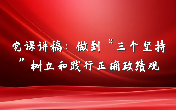 党课讲稿：做到“三个坚持”树立和践行正确政绩观