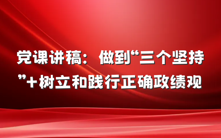 党课讲稿：做到“三个坚持” 树立和践行正确政绩观