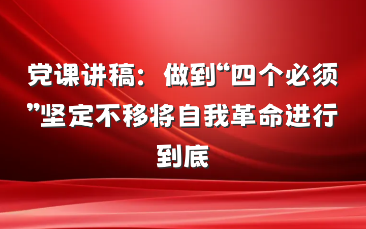 党课讲稿：做到“四个必须”坚定不移将自我革命进行到底
