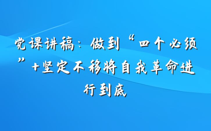 党课讲稿：做到“四个必须” 坚定不移将自我革命进行到底
