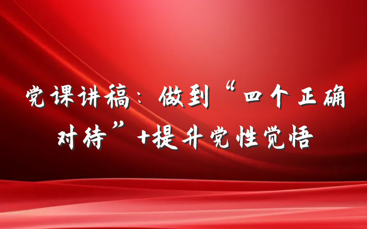 党课讲稿：做到“四个正确对待” 提升党性觉悟
