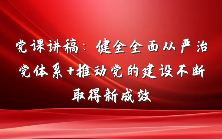 党课讲稿：健全全面从严治党体系 推动党的建设不断取得新成效