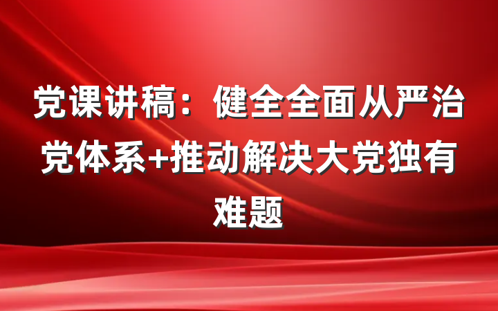 党课讲稿：健全全面从严治党体系 推动解决大党独有难题