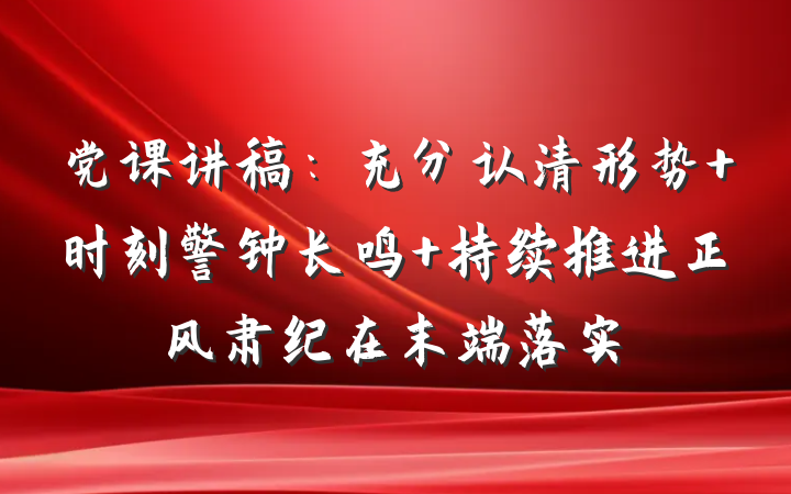 党课讲稿：充分认清形势 时刻警钟长鸣 持续推进正风肃纪在末端落实