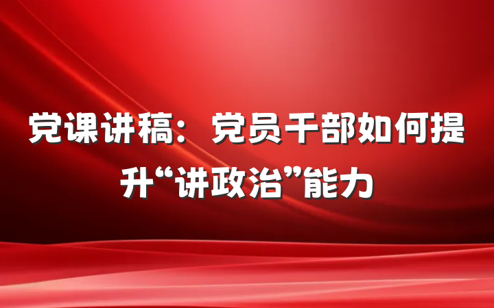 党课讲稿：党员干部如何提升“讲政治”能力