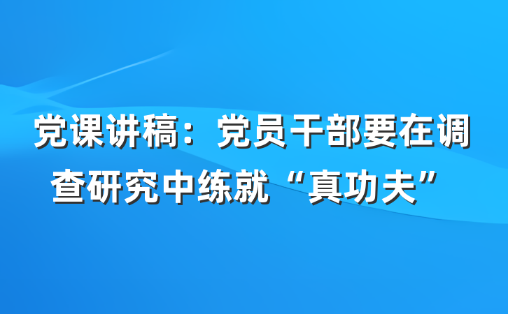 党课讲稿：党员干部要在调查研究中练就“真功夫”