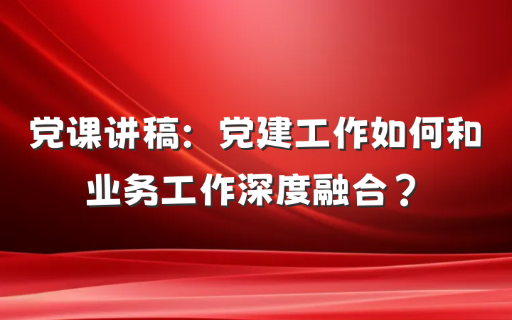 党课讲稿：党建工作如何和业务工作深度融合？