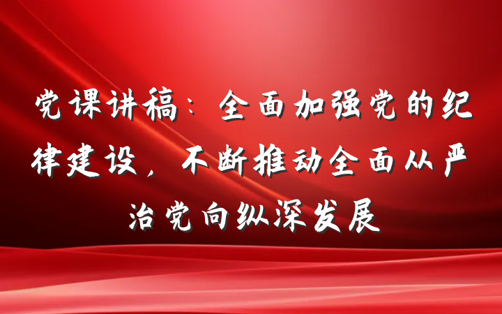 党课讲稿：全面加强党的纪律建设，不断推动全面从严治党向纵深发展