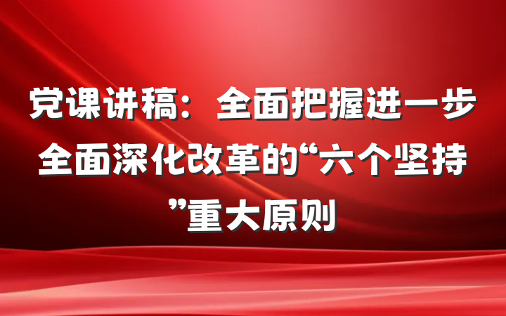 党课讲稿：全面把握进一步全面深化改革的“六个坚持”重大原则