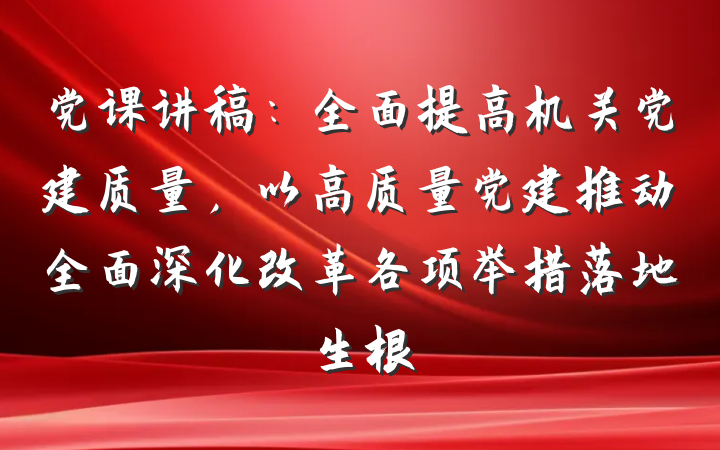 党课讲稿：全面提高机关党建质量，以高质量党建推动全面深化改革各项举措落地生根
