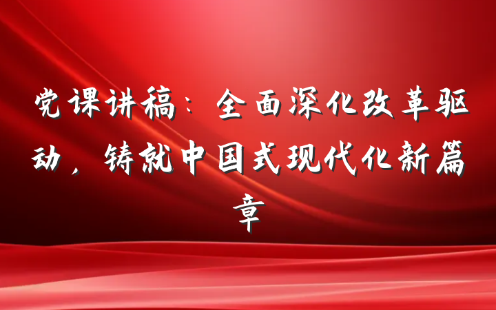 党课讲稿：全面深化改革驱动，铸就中国式现代化新篇章