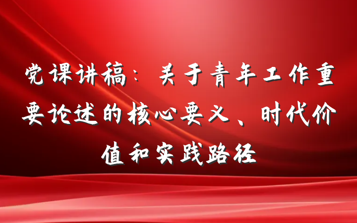 党课讲稿：关于青年工作重要论述的核心要义、时代价值和实践路径