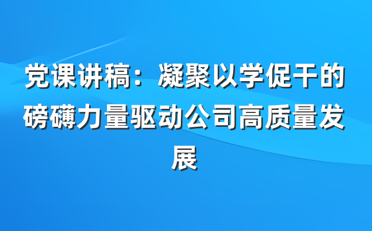 党课讲稿：凝聚以学促干的磅礴力量驱动公司高质量发展