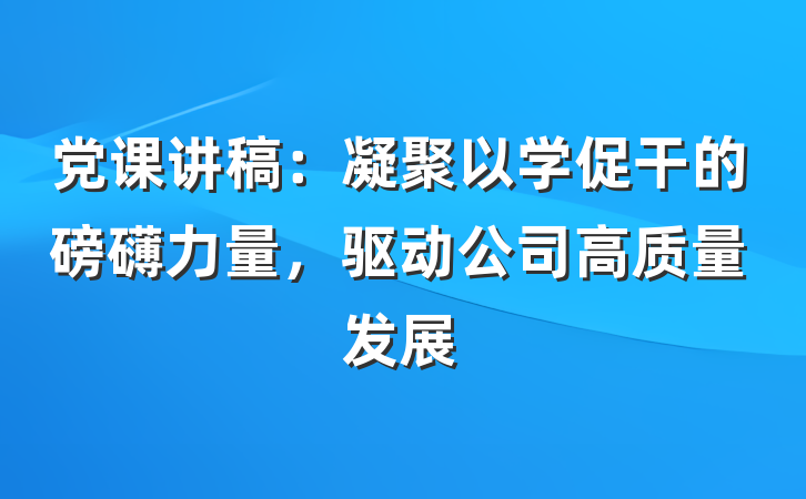 党课讲稿：凝聚以学促干的磅礴力量，驱动公司高质量发展