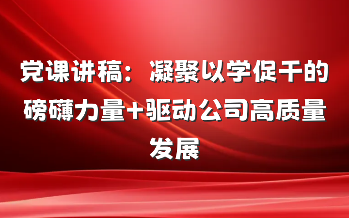 党课讲稿：凝聚以学促干的磅礴力量 驱动公司高质量发展