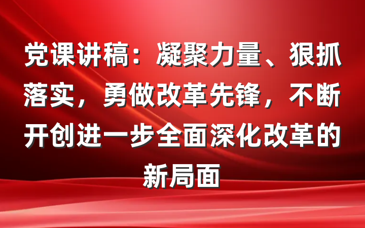 党课讲稿：凝聚力量、狠抓落实，勇做改革先锋，不断开创进一步全面深化改革的新局面
