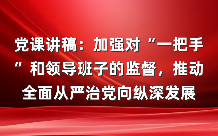 党课讲稿：加强对“一把手”和领导班子的监督，推动全面从严治党向纵深发展