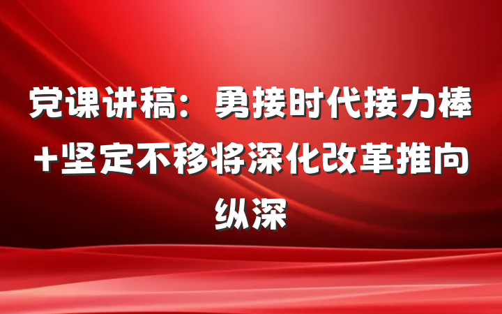 党课讲稿：勇接时代接力棒 坚定不移将深化改革推向纵深