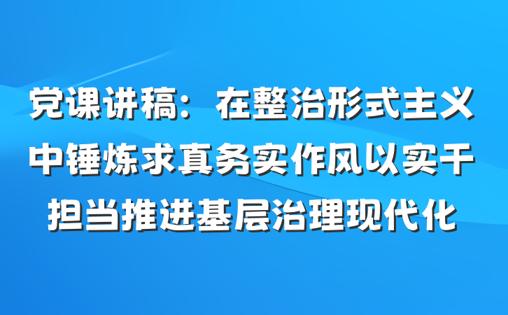 党课讲稿：在整治形式主义中锤炼求真务实作风以实干担当推进基层治理现代化