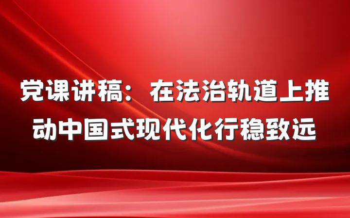 党课讲稿：在法治轨道上推动中国式现代化行稳致远
