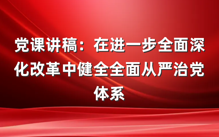 党课讲稿：在进一步全面深化改革中健全全面从严治党体系