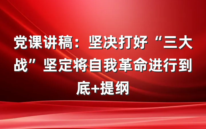 党课讲稿：坚决打好“三大战”坚定将自我革命进行到底 提纲